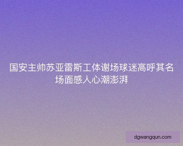 国安主帅苏亚雷斯工体谢场球迷高呼其名场面感人心潮澎湃