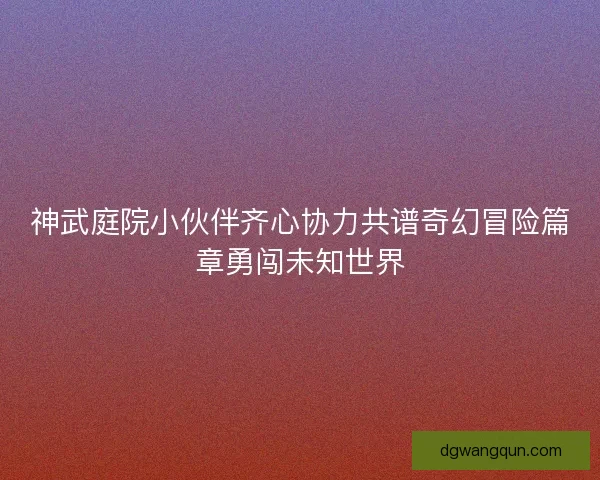 神武庭院小伙伴齐心协力共谱奇幻冒险篇章勇闯未知世界