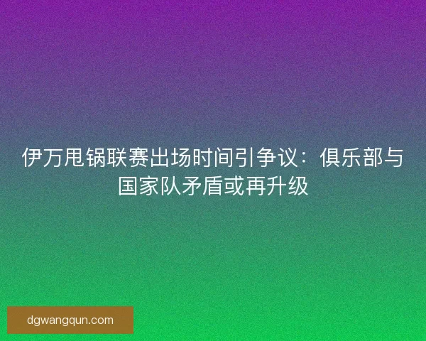 伊万甩锅联赛出场时间引争议：俱乐部与国家队矛盾或再升级