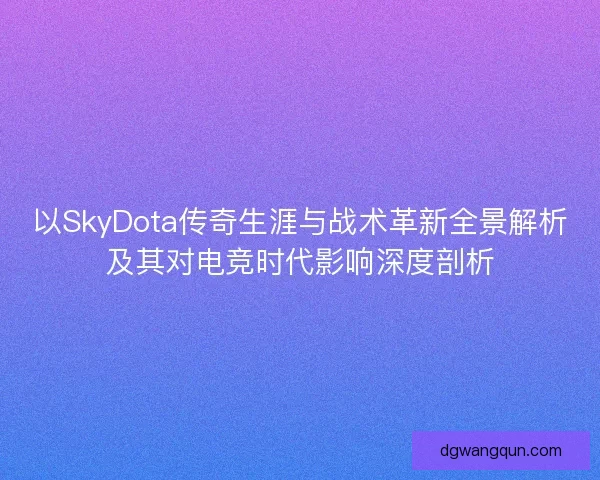 以SkyDota传奇生涯与战术革新全景解析及其对电竞时代影响深度剖析