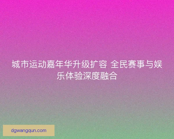 城市运动嘉年华升级扩容 全民赛事与娱乐体验深度融合