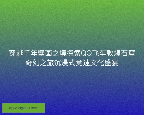 穿越千年壁画之境探索QQ飞车敦煌石窟奇幻之旅沉浸式竞速文化盛宴