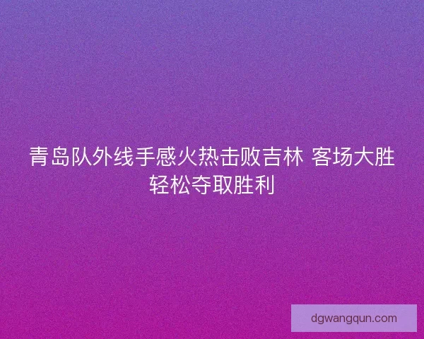 青岛队外线手感火热击败吉林 客场大胜轻松夺取胜利
