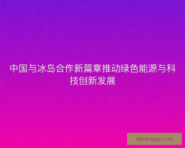 中国与冰岛合作新篇章推动绿色能源与科技创新发展