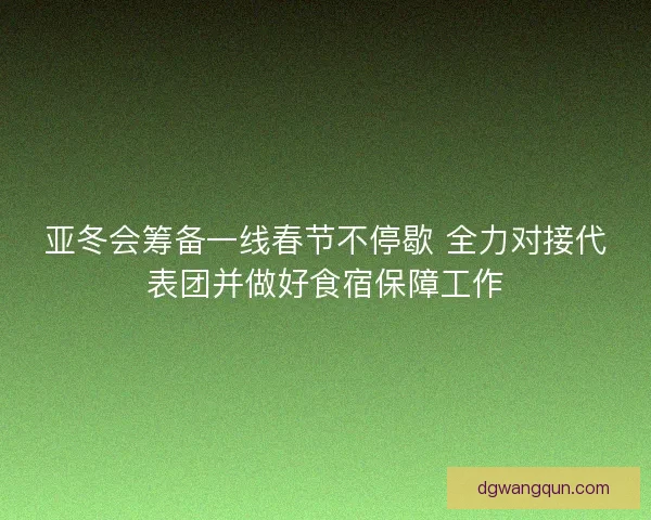 亚冬会筹备一线春节不停歇 全力对接代表团并做好食宿保障工作