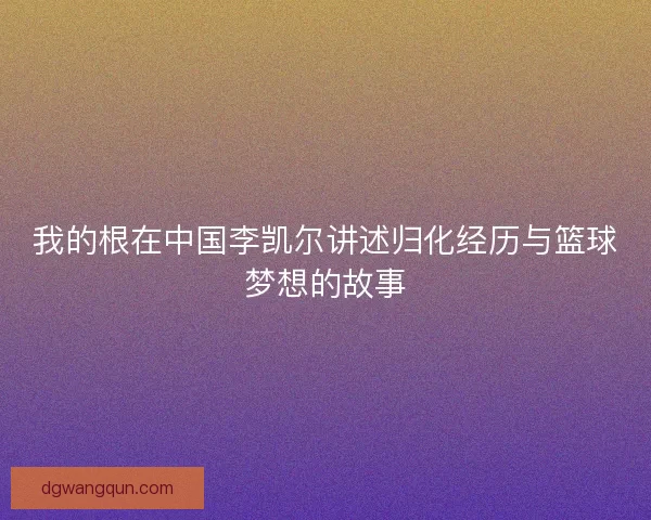 我的根在中国李凯尔讲述归化经历与篮球梦想的故事