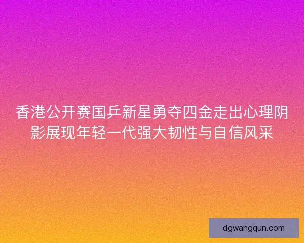 香港公开赛国乒新星勇夺四金走出心理阴影展现年轻一代强大韧性与自信风采