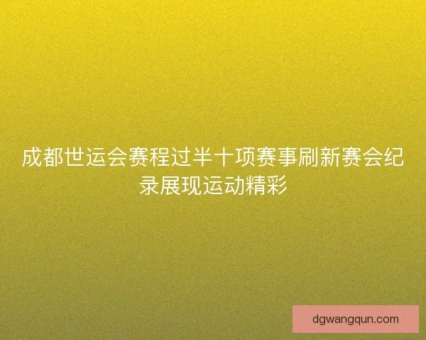 成都世运会赛程过半十项赛事刷新赛会纪录展现运动精彩
