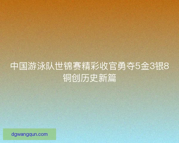 中国游泳队世锦赛精彩收官勇夺5金3银8铜创历史新篇