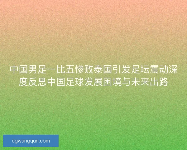 中国男足一比五惨败泰国引发足坛震动深度反思中国足球发展困境与未来出路