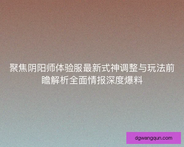 聚焦阴阳师体验服最新式神调整与玩法前瞻解析全面情报深度爆料
