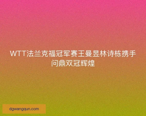 WTT法兰克福冠军赛王曼昱林诗栋携手问鼎双冠辉煌