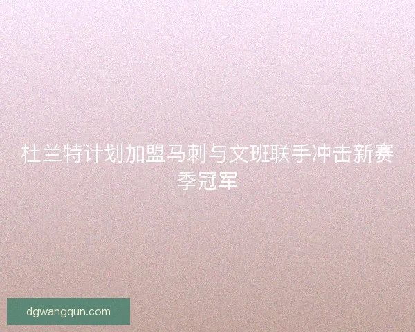 杜兰特计划加盟马刺与文班联手冲击新赛季冠军