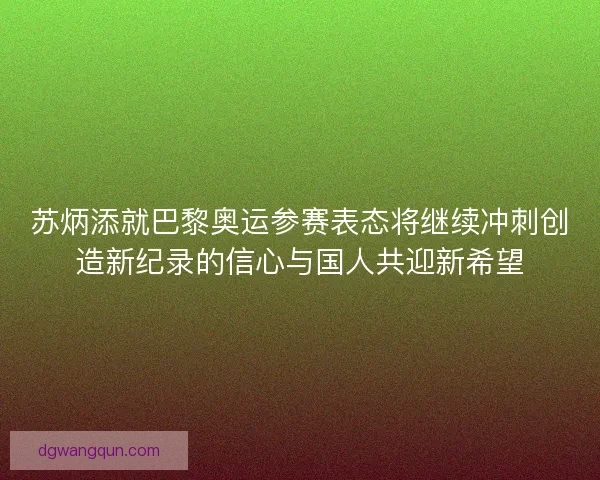 苏炳添就巴黎奥运参赛表态将继续冲刺创造新纪录的信心与国人共迎新希望