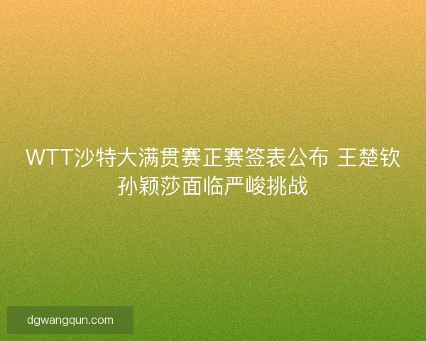 WTT沙特大满贯赛正赛签表公布 王楚钦孙颖莎面临严峻挑战
