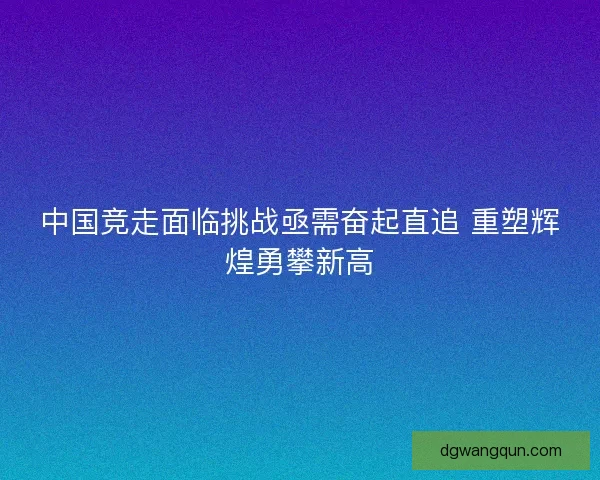中国竞走面临挑战亟需奋起直追 重塑辉煌勇攀新高