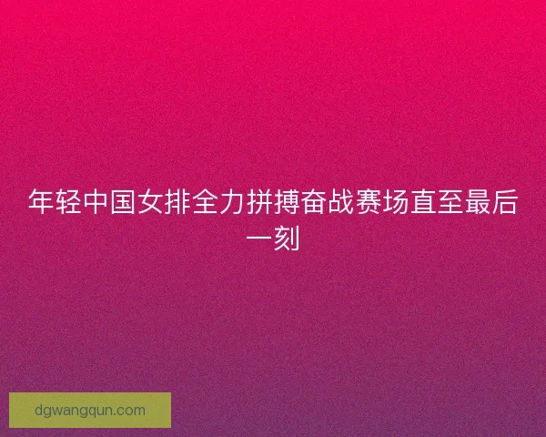 年轻中国女排全力拼搏奋战赛场直至最后一刻