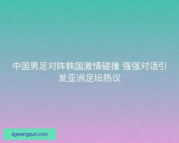 中国男足对阵韩国激情碰撞 强强对话引发亚洲足坛热议