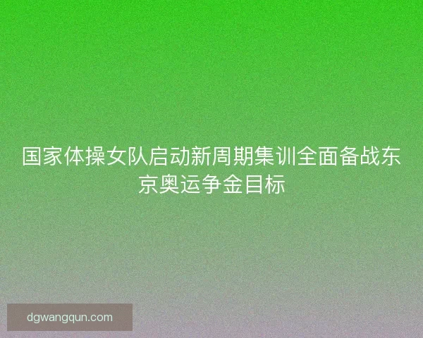 国家体操女队启动新周期集训全面备战东京奥运争金目标