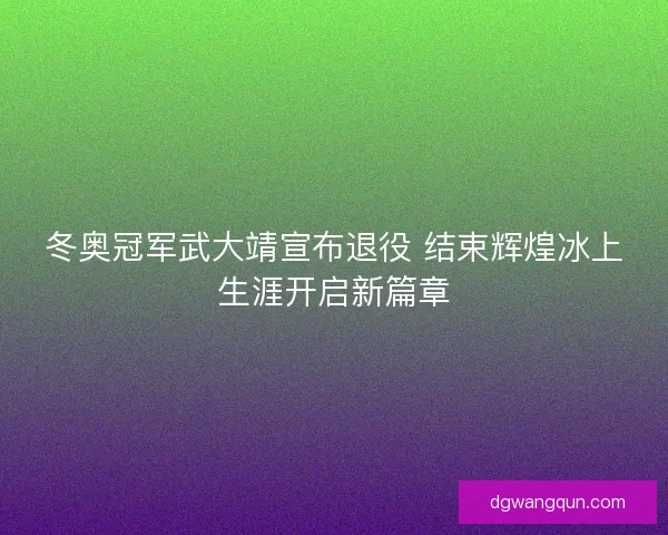 冬奥冠军武大靖宣布退役 结束辉煌冰上生涯开启新篇章