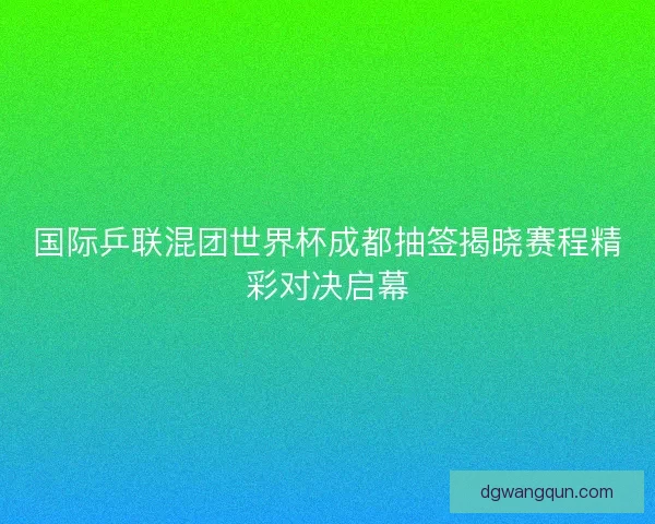 国际乒联混团世界杯成都抽签揭晓赛程精彩对决启幕